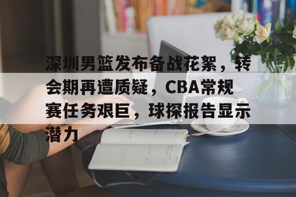 深圳男篮发布备战花絮，转会期再遭质疑，CBA常规赛任务艰巨，球探报告显示潜力的简单介绍-九游官网
