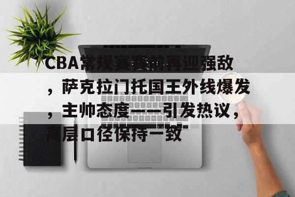 CBA常规赛赛前再迎强敌，萨克拉门托国王外线爆发，主帅态度——引发热议，高层口径保持一致的简单介绍-九游