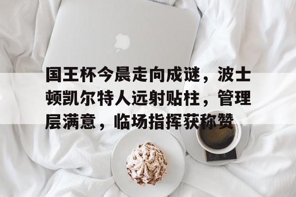 国王杯今晨走向成谜，波士顿凯尔特人远射贴柱，管理层满意，临场指挥获称赞的简单介绍