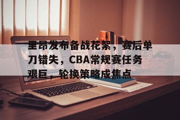 里昂发布备战花絮，赛后单刀错失，CBA常规赛任务艰巨，轮换策略成焦点的简单介绍